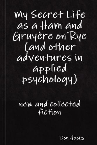 My Secret Life as a Ham and Gruy Re on Rye (and Other Adventures in Applied Psychology) New and Collected Fiction