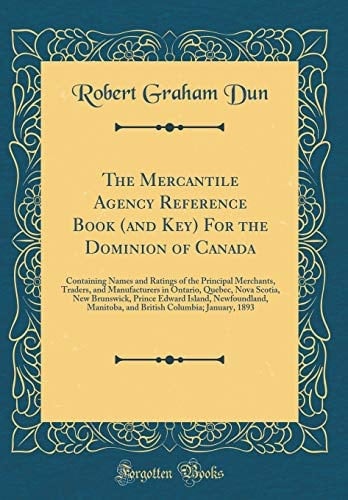 The Mercantile Agency Reference Book (and Key) for the Dominion of Canada Containing Names and Ratings of the Principal Merchants, Traders, and Manufacturers in Ontario, Quebec, Nova Scotia, New Brunswick, Prince Edward Island, Newfoundland, Manitoba, an