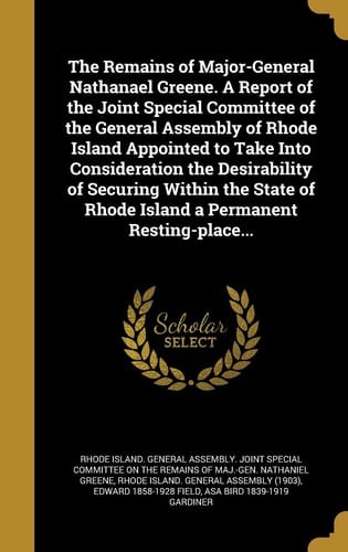 The Remains of Major-General Nathanael Greene. a Report of the Joint Special Committee of the General Assembly of Rhode Island Appointed to Take Into Consideration the Desirability of Securing Within the State of Rhode Island a Permanent Resting-Place...