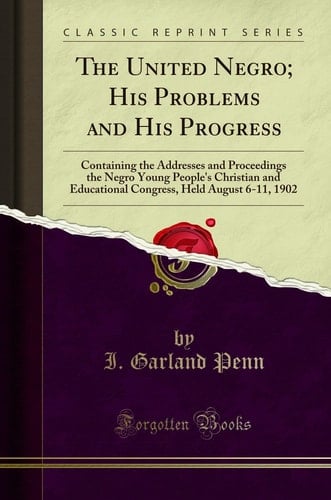 The United Negro; His Problems and His Progress Containing the Addresses and Proceedings the Negro Young People's Christian and Educational Congress, Held August 6-11, 1902 (Classic Reprint)