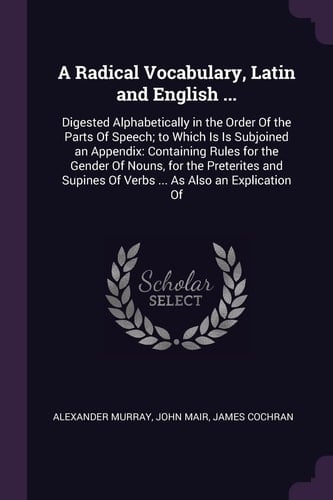 A Radical Vocabulary, Latin and English ... Digested Alphabetically in the Order Of the Parts Of Speech; to Which Is Is Subjoined an Appendix: Containing Rules for the Gender Of Nouns, for the Preterites and Supines Of Verbs ... As Also an Explication Of