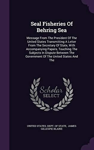 Seal Fisheries of Behring Sea Message from the President of the United States Transmitting a Letter from the Secretary of State, with Accompanying Papers, Touching the Subjects in Dispute Between the Government of the United States and The