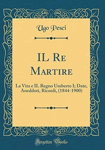 Il Re Martire La Vita E Il Regno Umberto I; Date, Aneddoti, Ricordi, (1844-1900) (Classic Reprint)