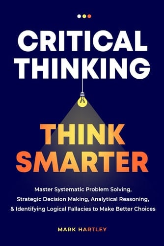 Critical Thinking Think Smarter: Master Systematic Problem Solving, Strategic Decision Making, Analytical Reasoning, and Identifying Logical Fallacies to Make Better Choices