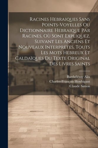 Racines Hebraiques Sans Points-voyelles Ou Dictionnaire Hebraique Par Racines, Où Sont Expliquez, Suivant Les Anciens Et Nouveaux Interpretes, Touts Les Mots Hebreux Et Caldaïques Du Texte Original Des Livres Saints