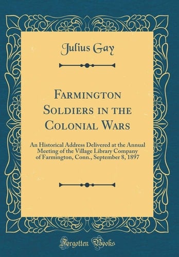 Farmington Soldiers in the Colonial Wars An Historical Address Delivered at the Annual Meeting of the Village Library Company of Farmington, Conn. , September 8, 1897 (Classic Reprint)