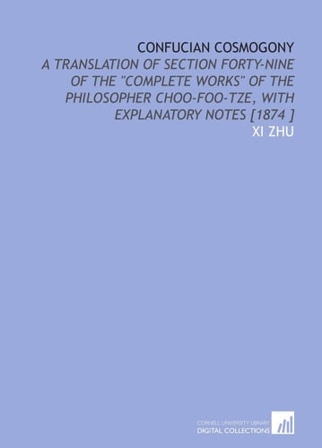Confucian Cosmogony: A Translation of Section Forty-Nine of the "Complete Works" of the Philosopher Choo-Foo-Tze, With Explanatory Notes [1874 ]