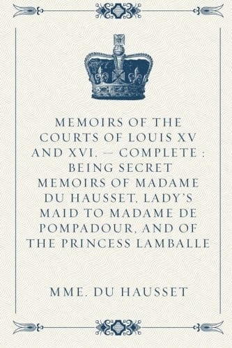 Memoirs of the Courts of Louis XV and XVI. - Complete : Being Secret Memoirs of Madame Du Hausset, Lady's Maid to Madame de Pompadour, and of the Princess Lamballe