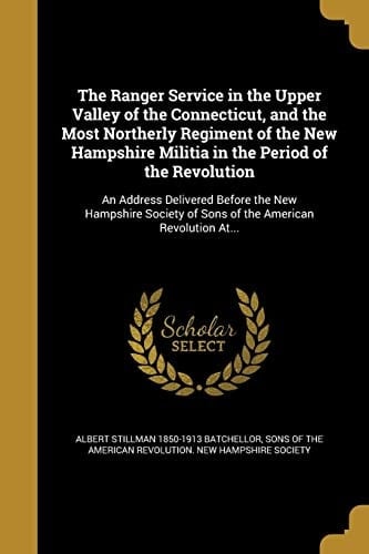 The Ranger Service in the Upper Valley of the Connecticut, and the Most Northerly Regiment of the New Hampshire Militia in the Period of the Revolution An Address Delivered Before the New Hampshire Society of Sons of the American Revolution At...