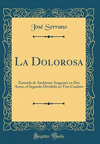 La Dolorosa Zarzuela de Ambiente Aragonés En DOS Actos, El Segundo Dividido En Tres Cuadros (Classic Reprint)