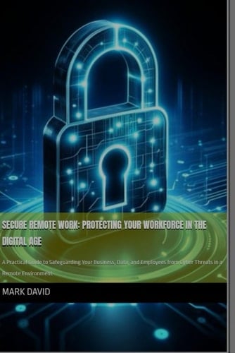 Secure Remote Work Protecting Your Workforce in the Digital Age: A Practical Guide to Safeguarding Your Business, Data, and Employees from Cyber Threats in a Remote Environment