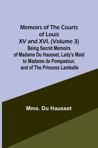 Memoirs of the Courts of Louis XV and XVI. (Volume 3) Being Secret Memoirs of Madame Du Hausset, Lady's Maid to Madame de Pompadour, and of the Princess Lamballe