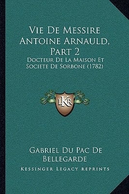 Vie De Messire Antoine Arnauld, Part 2: Docteur De La Maison Et Societe De Sorbone (1782) (French Edition)