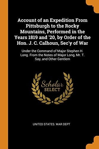 Account of an Expedition From Pittsburgh to the Rocky Mountains, Performed in the Years 1819 and '20, by Order of the Hon. J. C. Calhoun, Sec'y of War Under the Command of Major Stephen H. Long. From the Notes of Major Long, Mr. T. Say, and Other Gentlem