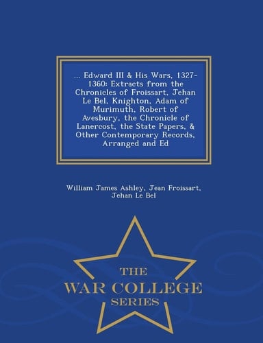 ... Edward III and His Wars, 1327-1360 Extracts from the Chronicles of Froissart, Jehan Le Bel, Knighton, Adam of Murimuth, Robert of Avesbury, the Chronicle of Lanercost, the State Papers, and Other Contemporary Records, Arranged and Ed - War College Series