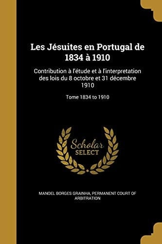 Les Jesuites En Portugal de 1834 a 1910 Contribution A L'Etude Et A L'Interpretation Des Lois Du 8 Octobre Et 31 Decembre 1910; Tome 1834 to 1910