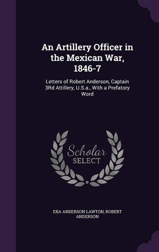 An Artillery Officer in the Mexican War, 1846-7 Letters of Robert Anderson, Captain 3Rd Attillery, U.S.a., With a Prefatory Word