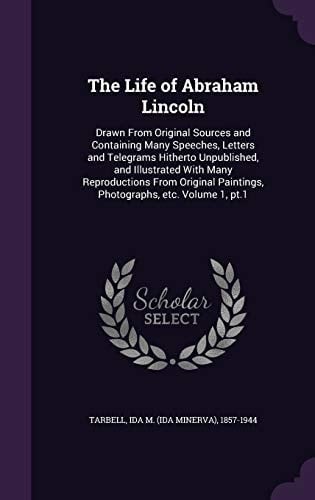 The Life of Abraham Lincoln Drawn From Original Sources and Containing Many Speeches, Letters and Telegrams Hitherto Unpublished, and Illustrated With Many Reproductions From Original Paintings, Photographs, Etc. Volume 1, Pt.1