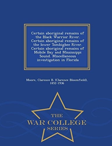 Certain Aboriginal Remains of the Black Warrior River. Certain Aboriginal Remains of the Lower Tombigbee River. Certain Aboriginal Remains of Mobile Bay and Mississippi Sound. Miscellaneous Investigation in Florida - War College Series