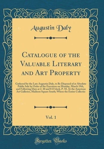 Catalogue of the Valuable Literary and Art Property, Vol. 1 Gathered by the Late Augustin Daly, to Be Disposed of at Absolute Public Sale by Order of the Executors on Monday, March 19th, and Following Days at 2. 30 and 8 O'Clock, P. M. at the American AR