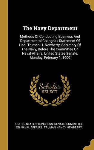 The Navy Department Methods Of Conducting Business And Departmental Changes: Statement Of Hon. Truman H. Newberry, Secretary Of The Navy, Before The Committee On Naval Affairs, United States Senate, Monday, February 1, 1909