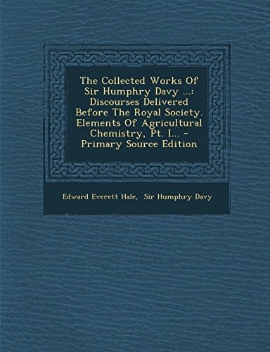 The Collected Works of Sir Humphry Davy ... Discourses Delivered Before the Royal Society. Elements of Agricultural Chemistry, Pt. I... - Primary Sou