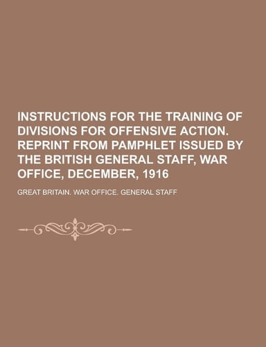 Instructions for the Training of Divisions for Offensive Action. Reprint from Pamphlet Issued by the British General Staff, War Office, December 1916