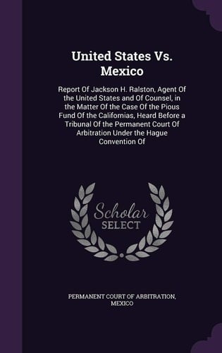 United States Vs. Mexico Report Of Jackson H. Ralston, Agent Of the United States and Of Counsel, in the Matter Of the Case Of the Pious Fund Of the Californias, Heard Before a Tribunal Of the Permanent Court Of Arbitration Under the Hague Convention Of