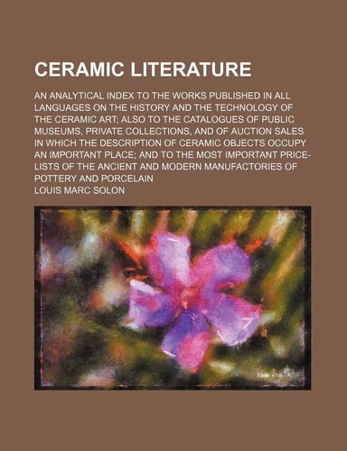 Ceramic literature; an analytical index to the works published in all languages on the history and the technology of the ceramic art; also to the ... sales in which the description of ceramic o