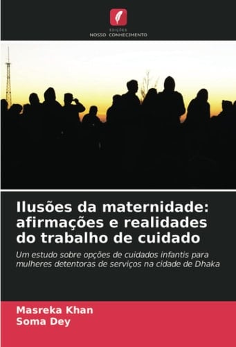 Ilusões da maternidade: afirmações e realidades do trabalho de cuidado: Um estudo sobre opções de cuidados infantis para mulheres detentoras de serviços na cidade de Dhaka (Portuguese Edition)