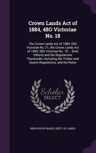 Crown Lands Act of 1884, 48O Victoriae No. 18 The Crown Lands Act of 1889, 53O Victoriae No. 21, the Crown Lands Act of 1895, 58O Victoriae No. 18 ... [And Others] and the Regulations Thereunder, Including the Timber and Quarry Regulations, and the Rules