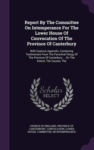Report By The Committee On Intemperance For The Lower House Of Convocation Of The Province Of Canterbury With Copious Appendix, Containing Testimonies From The Parochial Clergy Of The Province Of Canterbury ... On The Extent, The Causes, The
