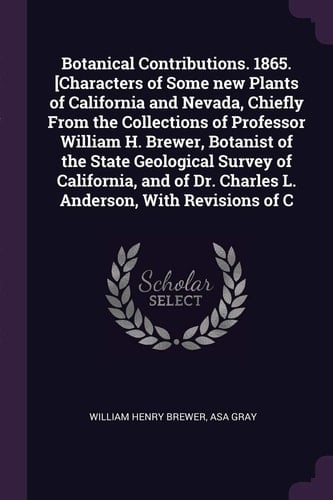 Botanical Contributions. 1865. [Characters of Some New Plants of California and Nevada, Chiefly From the Collections of Professor William H. Brewer, Botanist of the State Geological Survey of California, and of Dr. Charles L. Anderson, With Revisions of C