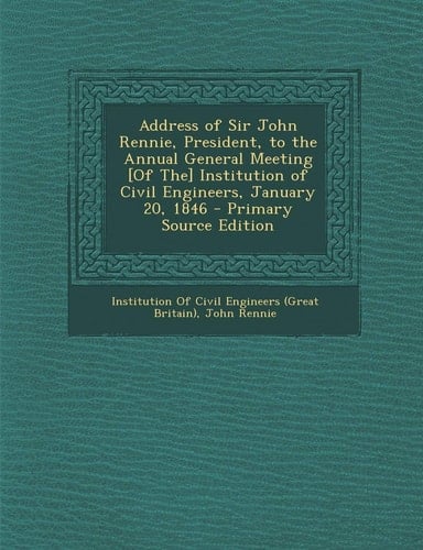 Address of Sir John Rennie, President, to the Annual General Meeting [of The] Institution of Civil Engineers, January 20, 1846 - Primary Source Editio