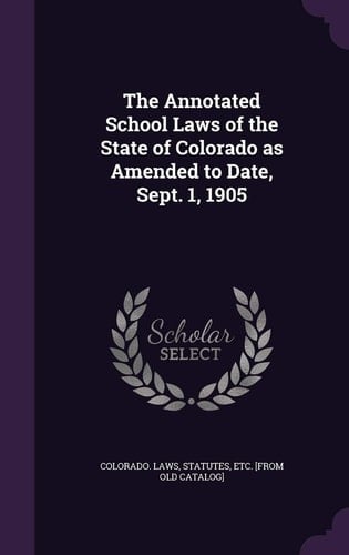 The Annotated School Laws of the State of Colorado As Amended to Date, Sept. 1 1905