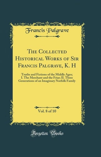 The Collected Historical Works of Sir Francis Palgrave, K. H, Vol. 8 Of 10 Truths and Fictions of the Middle Ages; I. the Merchant and the Friar; II. Three Generations of an Imaginary Norfolk Family (Classic Reprint)