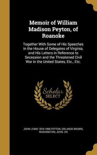 Memoir of William Madison Peyton, of Roanoke Together With Some of His Speeches in the House of Delegates of Virginia, and His Letters in Reference to Secession and the Threatened Civil War in the United States, Etc., Etc.