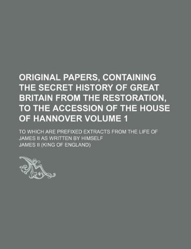 Original papers, containing the secret history of Great Britain from the Restoration, to the accession of the House of Hannover Volume 1 ; to which ... the life of James II as written by himself