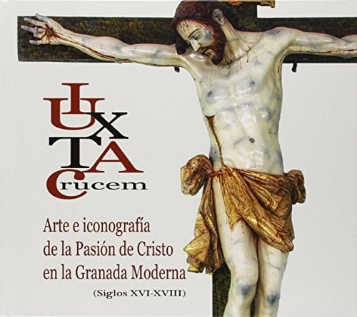 "Iuxta Crucem" arte e iconografía de la Pasión de Cristo en la Granada moderna (s. XVI-XVIII)