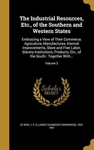 The Industrial Resources, Etc., of the Southern and Western States Embracing a View of Their Commerce, Agriculture, Manufactures, Internal Improvements, Slave and Free Labor, Slavery Institutions, Products, Etc., of the South: Together With...; Volume 3