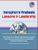 Xenophon's Anabasis Lessons in Leadership - Fresh Perspective on Military Leadership by Reevaluating Classic Literature, Adventure and Survival Expedition of Disparate Greek Mercenaries