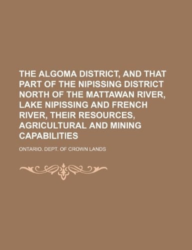 The Algoma District, and That Part of the Nipissing District North of the Mattawan River, Lake Nipissing and French River, Their Resources, Agricultur