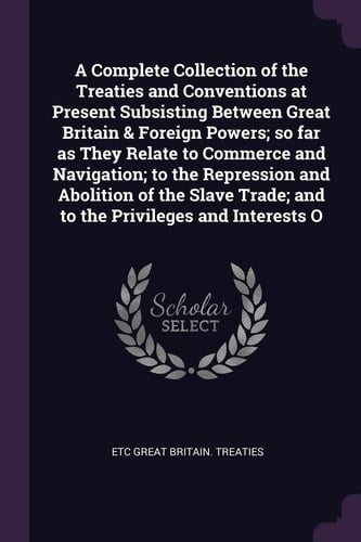 A Complete Collection of the Treaties and Conventions at Present Subsisting Between Great Britain & Foreign Powers; So Far As They Relate to Commerce and Navigation; to the Repression and Abolition of the Slave Trade; and to the Privileges and Interests O