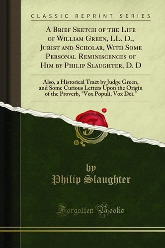 A Brief Sketch of the Life of William Green, LL. D. , Jurist and Scholar, with Some Personal Reminiscences of Him by Philip Slaughter, D. D Also, a Historical Tract by Judge Green, and Some Curious Letters Upon the Origin of the Proverb, Vox Populi, Vox