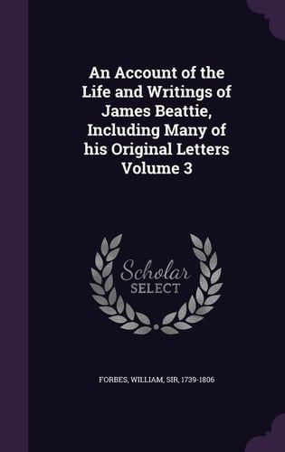 An Account of the Life and Writings of James Beattie, Including Many of His Original Letters Volume 3