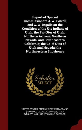 Report of Special Commissioners J. W. Powell and G. W. Ingalls on the Condition of the Ute Indians of Utah; The Pai-Utes of Utah, Northern Arizona, Southern Nevada, and Southeastern California; The Go-Si Utes of Utah and Nevada; The Northwestern Shoshones