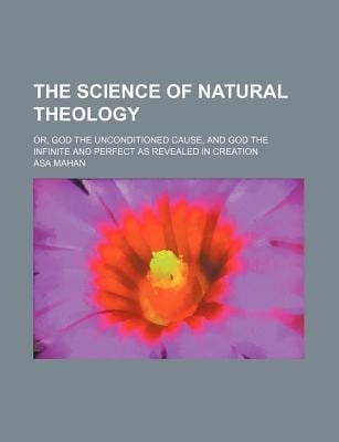 Science of Natural Theology; or, God the Unconditioned Cause, and God the Infinite and Perfect As Revealed in Creation