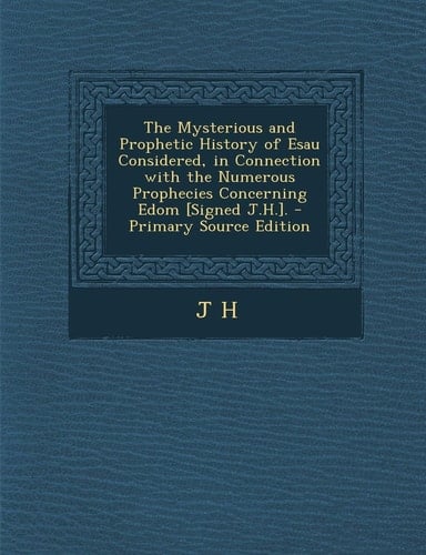 The Mysterious and Prophetic History of Esau Considered, in Connection with the Numerous Prophecies Concerning Edom [Signed J. H. ]. - Primary Source Ed