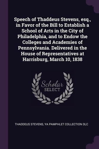 Speech of Thaddeus Stevens, Esq. , in Favor of the Bill to Establish a School of Arts in the City of Philadelphia, and to Endow the Colleges and Academies of Pennsylvania. Delivered in the House of Representatives at Harrisburg, March 10 1838