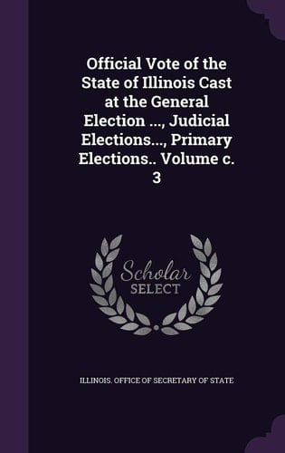 Official Vote of the State of Illinois Cast at the General Election ... , Judicial Elections... , Primary Elections. . Volume C. 3